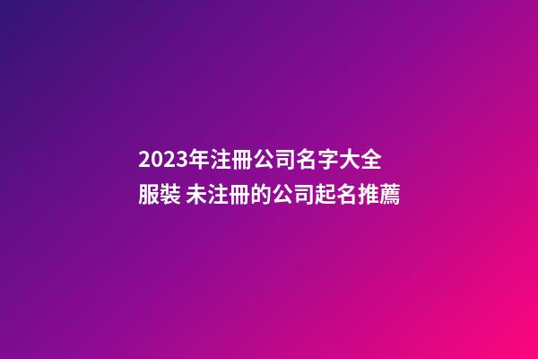 2023年注冊公司名字大全服裝 未注冊的公司起名推薦
